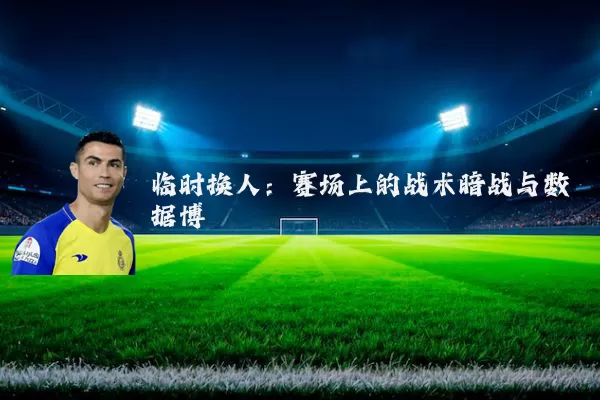 临时换人：赛场上的战术暗战与数据博弈