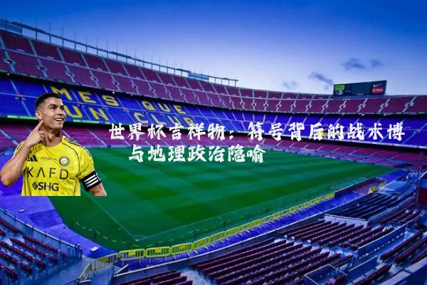 世界杯吉祥物:符号背后的战术博弈与地理政治隐喻