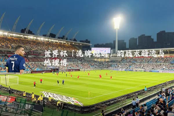 世界杯「洗牌规则」的战术暗流与地理博弈